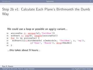 Background                                        bigmemory                                       ﬀ




Step 2b v1: Calculate Each Plane’s Birthmonth the Dumb
Way



       We could use a loop or possible an apply variant...
      14     aircrafts <- unique ( x [ , ’ TailNum ’ ])
      15     acStart <- rep (0 , length ( aircrafts ) )
      16     for ( i in aircrafts ) {
      17       acStart [ i ] <- birthmonth ( x [ mwhich (x , ’ TailNum ’ , i , ’ eq ’) ,
      18                          c ( ’ Year ’ , ’ Month ’) , drop = FALSE ])
      19     }

       ...this takes about 9 hours...




Ryan R. Rosario
Taking R to the Limit: Part II - Large Datasets                           Los Angeles R Users’ Group
 