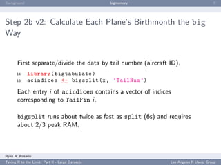 Background                                        bigmemory                            ﬀ




Step 2b v2: Calculate Each Plane’s Birthmonth the big
Way


       First separate/divide the data by tail number (aircraft ID).
       14    library ( bigtabulate )
       15    acindices <- bigsplit (x , ’ TailNum ’)

       Each entry i of acindices contains a vector of indices
       corresponding to TailFin i.

       bigsplit runs about twice as fast as split (6s) and requires
       about 2/3 peak RAM.



Ryan R. Rosario
Taking R to the Limit: Part II - Large Datasets                Los Angeles R Users’ Group
 