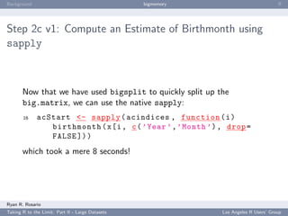 Background                                        bigmemory                            ﬀ




Step 2c v1: Compute an Estimate of Birthmonth using
sapply



       Now that we have used bigsplit to quickly split up the
       big.matrix, we can use the native sapply:
       16     acStart <- sapply ( acindices , function ( i )
                 birthmonth ( x [i , c ( ’ Year ’ , ’ Month ’) , drop =
                 FALSE ]) )
       which took a mere 8 seconds!




Ryan R. Rosario
Taking R to the Limit: Part II - Large Datasets                Los Angeles R Users’ Group
 