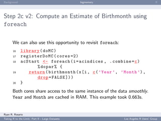 Background                                        bigmemory                            ﬀ




Step 2c v2: Compute an Estimate of Birthmonth using
foreach

       We can also use this opportunity to revisit foreach:
       16     library ( doMC )
       17     registerDoMC ( cores =2)
       18     acStart <- foreach ( i = acindices , . combine = c )
                    % dopar % {
       19        return ( birthmonth ( x [i , c ( ’ Year ’ , ’ Month ’) ,
                    drop = FALSE ]) )
       20     }
       Both cores share access to the same instance of the data smoothly.
       Year and Month are cached in RAM. This example took 0.663s.


Ryan R. Rosario
Taking R to the Limit: Part II - Large Datasets                Los Angeles R Users’ Group
 