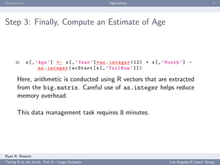 Background                                        bigmemory                                          ﬀ




Step 3: Finally, Compute an Estimate of Age



      21     x [ , ’ Age ’] <- x [ , ’ Year ’] * as . integer (12) + x [ , ’ Month ’] -
                    as . integer ( acStart [ x [ , ’ TailNum ’ ]])

       Here, arithmetic is conducted using R vectors that are extracted
       from the big.matrix. Careful use of as.integer helps reduce
       memory overhead.

       This data management task requires 8 minutes.




Ryan R. Rosario
Taking R to the Limit: Part II - Large Datasets                              Los Angeles R Users’ Group
 