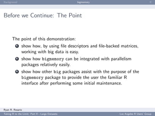 Background                                        bigmemory                             ﬀ




Before we Continue: The Point


       The point of this demonstration:
           1   show how, by using ﬁle descriptors and ﬁle-backed matrices,
               working with big data is easy.
           2   show how bigmemory can be integrated with parallelism
               packages relatively easily.
           3   show how other big packages assist with the purpose of the
               bigmemory package to provide the user the familiar R
               interface after performing some initial maintenance.




Ryan R. Rosario
Taking R to the Limit: Part II - Large Datasets                 Los Angeles R Users’ Group
 