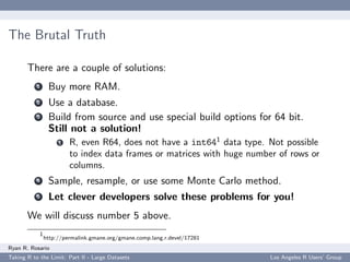 The Brutal Truth

       There are a couple of solutions:
           1     Buy more RAM.
           2     Use a database.
           3     Build from source and use special build options for 64 bit.
                 Still not a solution!
                     1   R, even R64, does not have a int641 data type. Not possible
                         to index data frames or matrices with huge number of rows or
                         columns.
           4     Sample, resample, or use some Monte Carlo method.
           5     Let clever developers solve these problems for you!
       We will discuss number 5 above.
            1
                http://permalink.gmane.org/gmane.comp.lang.r.devel/17281
Ryan R. Rosario
Taking R to the Limit: Part II - Large Datasets                            Los Angeles R Users’ Group
 