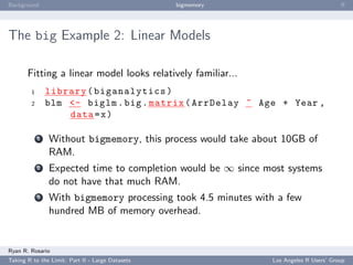 Background                                        bigmemory                           ﬀ




The big Example 2: Linear Models

       Fitting a linear model looks relatively familiar...
        1       library ( biganalytics )
        2       blm <- biglm . big . matrix ( ArrDelay ~ Age + Year ,
                    data = x )

            1   Without bigmemory, this process would take about 10GB of
                RAM.
            2   Expected time to completion would be ∞ since most systems
                do not have that much RAM.
            3   With bigmemory processing took 4.5 minutes with a few
                hundred MB of memory overhead.


Ryan R. Rosario
Taking R to the Limit: Part II - Large Datasets               Los Angeles R Users’ Group
 