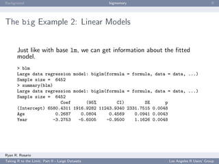 Background                                        bigmemory                               ﬀ




The big Example 2: Linear Models


       Just like with base lm, we can get information about the ﬁtted
       model.
       > blm
       Large data regression model: biglm(formula = formula, data = data, ...)
       Sample size = 6452
       > summary(blm)
       Large data regression model: biglm(formula = formula, data = data, ...)
       Sample size = 6452
                        Coef      (95%        CI)        SE      p
       (Intercept) 6580.4311 1916.9282 11243.9340 2331.7515 0.0048
       Age            0.2687    0.0804     0.4569    0.0941 0.0043
       Year          -3.2753   -5.6005    -0.9500    1.1626 0.0048




Ryan R. Rosario
Taking R to the Limit: Part II - Large Datasets                   Los Angeles R Users’ Group
 