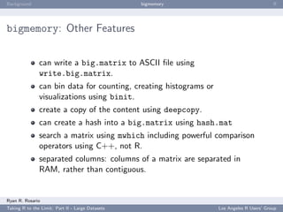 Background                                        bigmemory                                ﬀ




bigmemory: Other Features


               can write a big.matrix to ASCII ﬁle using
               write.big.matrix.
               can bin data for counting, creating histograms or
               visualizations using binit.
               create a copy of the content using deepcopy.
               can create a hash into a big.matrix using hash.mat
               search a matrix using mwhich including powerful comparison
               operators using C++, not R.
               separated columns: columns of a matrix are separated in
               RAM, rather than contiguous.


Ryan R. Rosario
Taking R to the Limit: Part II - Large Datasets                    Los Angeles R Users’ Group
 