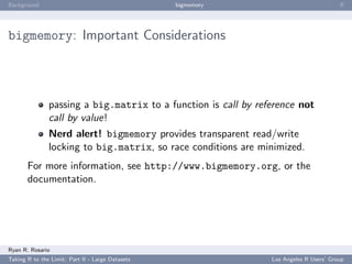 Background                                        bigmemory                             ﬀ




bigmemory: Important Considerations



               passing a big.matrix to a function is call by reference not
               call by value!
               Nerd alert! bigmemory provides transparent read/write
               locking to big.matrix, so race conditions are minimized.
       For more information, see http://www.bigmemory.org, or the
       documentation.




Ryan R. Rosario
Taking R to the Limit: Part II - Large Datasets                 Los Angeles R Users’ Group
 