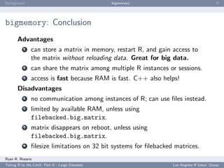 Background                                        bigmemory                               ﬀ




bigmemory: Conclusion
       Advantages
           1   can store a matrix in memory, restart R, and gain access to
               the matrix without reloading data. Great for big data.
           2   can share the matrix among multiple R instances or sessions.
           3   access is fast because RAM is fast. C++ also helps!
       Disadvantages
           1   no communication among instances of R; can use ﬁles instead.
           2   limited by available RAM, unless using
               filebacked.big.matrix.
           3   matrix disappears on reboot, unless using
               filebacked.big.matrix.
           4   ﬁlesize limitations on 32 bit systems for ﬁlebacked matrices.
Ryan R. Rosario
Taking R to the Limit: Part II - Large Datasets                   Los Angeles R Users’ Group
 