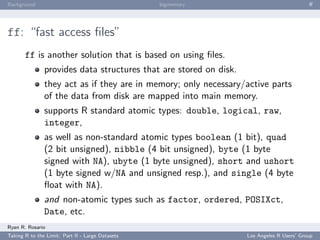 Background                                        bigmemory                                ﬀ




ff: “fast access ﬁles”
       ff is another solution that is based on using ﬁles.
               provides data structures that are stored on disk.
               they act as if they are in memory; only necessary/active parts
               of the data from disk are mapped into main memory.
               supports R standard atomic types: double, logical, raw,
               integer,
               as well as non-standard atomic types boolean (1 bit), quad
               (2 bit unsigned), nibble (4 bit unsigned), byte (1 byte
               signed with NA), ubyte (1 byte unsigned), short and ushort
               (1 byte signed w/NA and unsigned resp.), and single (4 byte
               ﬂoat with NA).
               and non-atomic types such as factor, ordered, POSIXct,
               Date, etc.
Ryan R. Rosario
Taking R to the Limit: Part II - Large Datasets                    Los Angeles R Users’ Group
 
