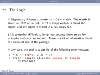 Background                                        bigmemory                             ﬀ




ff: The Logic

       In bigmemory R keeps a pointer to a C++ matrix. The matrix is
       stored in RAM or on disk. In ff R keeps metadata about the
       object, and the object is stored in a ﬂat binary ﬁle.

       ff is somewhat diﬃcult to jump into because there are so few
       examples and only one tutorial. There is a lot of information about
       the technical side of the package.

       In any case, the goal is to get rid of the following error message:
        1     > x <- rep (0 , 2^31 - 1)
        2     Error : cannot allocate vector of length
                 2147483647


Ryan R. Rosario
Taking R to the Limit: Part II - Large Datasets                 Los Angeles R Users’ Group
 