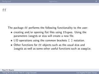 Background                                        bigmemory                             ﬀ




ff



       The package ff performs the following functionality to the user:
               creating and/or opening ﬂat ﬁles using ffopen. Using the
               parameters length or dim will create a new ﬁle.
               I/O operations using the common brackets [ ] notation.
               Other functions for ff objects such as the usual dim and
               length as well as some other useful functions such as sample.




Ryan R. Rosario
Taking R to the Limit: Part II - Large Datasets                 Los Angeles R Users’ Group
 