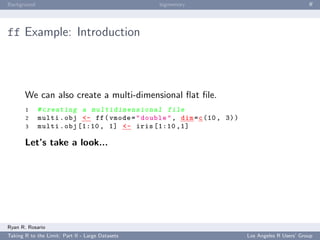 Background                                        bigmemory                                        ﬀ




ff Example: Introduction



       We can also create a multi-dimensional ﬂat ﬁle.
       1     # c r e a t i n g a m u l t i d i m e n s i o n a l file
       2     multi . obj <- ff ( vmode = " double " , dim = c (10 , 3) )
       3     multi . obj [1:10 , 1] <- iris [1:10 ,1]

       Let’s take a look...




Ryan R. Rosario
Taking R to the Limit: Part II - Large Datasets                            Los Angeles R Users’ Group
 