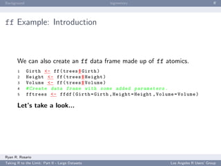 Background                                        bigmemory                                   ﬀ




ff Example: Introduction



       We can also create an ff data frame made up of ff atomics.
       1     Girth <- ff ( trees $ Girth )
       2     Height <- ff ( trees $ Height )
       3     Volume <- ff ( trees $ Volume )
       4     # Create data frame with some added p a r a m e t e r s .
       5     fftrees <- ffdf ( Girth = Girth , Height = Height , Volume = Volume )

       Let’s take a look...




Ryan R. Rosario
Taking R to the Limit: Part II - Large Datasets                       Los Angeles R Users’ Group
 