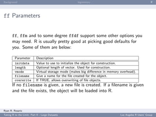 Background                                           bigmemory                                          ﬀ




ff Parameters


       ff, ffm and to some degree ffdf support some other options you
       may need. R is usually pretty good at picking good defaults for
       you. Some of them are below:

         Parameter          Description
         initdata           Value to use to initialize the object for construction.
         length             Optional length of vector. Used for construction.
         vmode              Virtual storage mode (makes big diﬀerence in memory overhead).
         filename           Give a name for the ﬁle created for the object.
         overwrite          If TRUE, allows overwriting of ﬁle objects.
       If no filename is given, a new ﬁle is created. If a ﬁlename is given
       and the ﬁle exists, the object will be loaded into R.



Ryan R. Rosario
Taking R to the Limit: Part II - Large Datasets                                 Los Angeles R Users’ Group
 