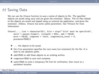 Background                                         bigmemory                                           ﬀ




ff Saving Data
       We can use the ffsave function to save a series of objects to ﬁle. The speciﬁed
       objects are saved using save and are given the extension .RData. The ff ﬁles related
       to the objects are saved and zipped using an external zip application, and given the
       extension .ffData. ffsave has some useful parameters. See ?ffsave for more
       information:

       ffsave(..., list = character(0L), file = stop("’file’ must be specified",
            envir = parent.frame(), rootpath = NULL, add = FALSE,
            move = FALSE, compress = !move, compression_level = 6,
            precheck=TRUE)}


               ... the objects to be saved.
               the file parameters speciﬁes the root name (no extension) for the ﬁle. It is
               best to use absolute paths.
               add=TRUE to add these objects to an existing archive.
               compress=TRUE to save and compress.
               safe=TRUE to write a temporary ﬁle ﬁrst for veriﬁcation, then move to a
               persistent location.

Ryan R. Rosario
Taking R to the Limit: Part II - Large Datasets                                Los Angeles R Users’ Group
 