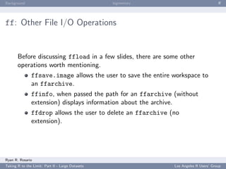 Background                                        bigmemory                            ﬀ




ff: Other File I/O Operations


       Before discussing ffload in a few slides, there are some other
       operations worth mentioning.
               ffsave.image allows the user to save the entire workspace to
               an ffarchive.
               ffinfo, when passed the path for an ffarchive (without
               extension) displays information about the archive.
               ffdrop allows the user to delete an ffarchive (no
               extension).




Ryan R. Rosario
Taking R to the Limit: Part II - Large Datasets                Los Angeles R Users’ Group
 