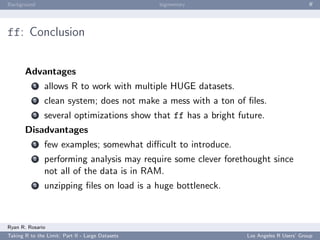 Background                                        bigmemory                              ﬀ




ff: Conclusion


       Advantages
           1   allows R to work with multiple HUGE datasets.
           2   clean system; does not make a mess with a ton of ﬁles.
           3   several optimizations show that ff has a bright future.
       Disadvantages
           1   few examples; somewhat diﬃcult to introduce.
           2   performing analysis may require some clever forethought since
               not all of the data is in RAM.
           3   unzipping ﬁles on load is a huge bottleneck.



Ryan R. Rosario
Taking R to the Limit: Part II - Large Datasets                  Los Angeles R Users’ Group
 