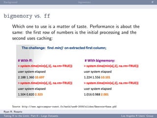 Background                                             bigmemory                                               ﬀ




bigmemory vs. ff
       Which one to use is a matter of taste. Performance is about the
       same: the ﬁrst row of numbers is the initial processing and the
       second uses caching:




       Source: http://www.agrocampus-ouest.fr/math/useR-2009/slides/Emerson+Kane.pdf
Ryan R. Rosario
Taking R to the Limit: Part II - Large Datasets                                        Los Angeles R Users’ Group
 