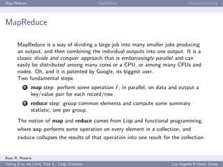 Map/Reduce                                        mapReduce                        HadoopStreaming




MapReduce

       MapReduce is a way of dividing a large job into many smaller jobs producing
       an output, and then combining the individual outputs into one output. It is a
       classic divide and conquer approach that is embarrasingly parallel and can
       easily be distributed among many cores or a CPU, or among many CPUs and
       nodes. Oh, and it is patented by Google, its biggest user.
       Two fundamental steps:
           1   map step: perform some operation f , in parallel, on data and output a
               key/value pair for each record/row.
           2   reduce step: group common elements and compute some summary
               statistic, one per group.
       The notion of map and reduce comes from Lisp and functional programming,
       where map performs some operation on every element in a collection, and
       reduce collapses the results of that operation into one result for the collection.


Ryan R. Rosario
Taking R to the Limit: Part II - Large Datasets                           Los Angeles R Users’ Group
 