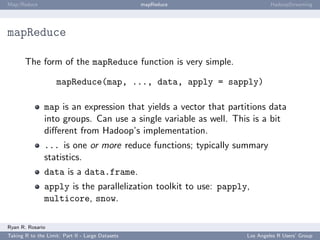 Map/Reduce                                        mapReduce                HadoopStreaming




mapReduce

       The form of the mapReduce function is very simple.

                    mapReduce(map, ..., data, apply = sapply)

               map is an expression that yields a vector that partitions data
               into groups. Can use a single variable as well. This is a bit
               diﬀerent from Hadoop’s implementation.
               ... is one or more reduce functions; typically summary
               statistics.
               data is a data.frame.
               apply is the parallelization toolkit to use: papply,
               multicore, snow.

Ryan R. Rosario
Taking R to the Limit: Part II - Large Datasets                   Los Angeles R Users’ Group
 