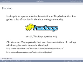 Map/Reduce                                        mapReduce                   HadoopStreaming




Hadoop

       Hadoop is an open-source implementation of MapReduce that has
       gained a lot of traction in the data mining community.




                                      http://hadoop.apache.org

       Cloudera and Yahoo provide their own implementations of Hadoop,
       which may be easier to use in the cloud:
       http://www.cloudera.com/developers/downloads/hadoop-distro/

       http://developer.yahoo.com/hadoop/distribution/


Ryan R. Rosario
Taking R to the Limit: Part II - Large Datasets                      Los Angeles R Users’ Group
 