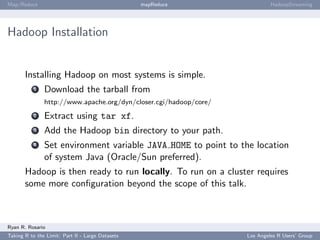 Map/Reduce                                        mapReduce                 HadoopStreaming




Hadoop Installation


       Installing Hadoop on most systems is simple.
           1   Download the tarball from
               http://www.apache.org/dyn/closer.cgi/hadoop/core/
           2   Extract using tar xf.
           3   Add the Hadoop bin directory to your path.
           4   Set environment variable JAVA HOME to point to the location
               of system Java (Oracle/Sun preferred).
       Hadoop is then ready to run locally. To run on a cluster requires
       some more conﬁguration beyond the scope of this talk.



Ryan R. Rosario
Taking R to the Limit: Part II - Large Datasets                    Los Angeles R Users’ Group
 
