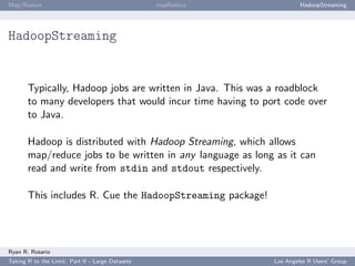 Map/Reduce                                        mapReduce            HadoopStreaming




HadoopStreaming


       Typically, Hadoop jobs are written in Java. This was a roadblock
       to many developers that would incur time having to port code over
       to Java.

       Hadoop is distributed with Hadoop Streaming, which allows
       map/reduce jobs to be written in any language as long as it can
       read and write from stdin and stdout respectively.

       This includes R. Cue the HadoopStreaming package!




Ryan R. Rosario
Taking R to the Limit: Part II - Large Datasets               Los Angeles R Users’ Group
 