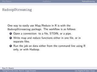 Map/Reduce                                        mapReduce               HadoopStreaming




HadoopStreaming



       One way to easily use Map/Reduce in R is with the
       HadoopStreaming package. The workﬂow is as follows:
           1   Open a connection: to a ﬁle, STDIN, or a pipe.
           2   Write map and reduce functions either in one ﬁle, or in
               separate ﬁles.
           3   Run the job on data either from the command line using R
               only, or with Hadoop.




Ryan R. Rosario
Taking R to the Limit: Part II - Large Datasets                  Los Angeles R Users’ Group
 