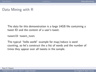 Map/Reduce                                        mapReduce            HadoopStreaming




Data Mining with R



       The data for this demonstration is a large 14GB ﬁle containing a
       tweet ID and the content of a user’s tweet.

       tweetID tweet_text

       The typical “hello world” example for map/reduce is word
       counting, so let’s construct the a list of words and the number of
       times they appear over all tweets in the sample.




Ryan R. Rosario
Taking R to the Limit: Part II - Large Datasets               Los Angeles R Users’ Group
 