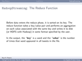 Map/Reduce                                        mapReduce            HadoopStreaming




HadoopStreaming: The Reduce Function



       Before data enters the reduce phase, it is sorted on its key. The
       reduce function takes a key/value pair and performs an aggregation
       on each value associated with the same key and writes it to disk
       (or HDFS with Hadoop) in some format speciﬁed by the user.

       In the output, the “key” is a word and the “value” is the number
       of times that word appeared in all tweets in the ﬁle.




Ryan R. Rosario
Taking R to the Limit: Part II - Large Datasets               Los Angeles R Users’ Group
 