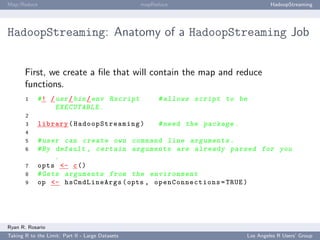 Map/Reduce                                        mapReduce                            HadoopStreaming




HadoopStreaming: Anatomy of a HadoopStreaming Job


       First, we create a ﬁle that will contain the map and reduce
       functions.
       1    # ! / usr / bin / env Rscript              # allows script to be
                  EXECUTABLE .
       2
       3     library ( Ha do o pS tr ea m in g )       # need the package .
       4
       5    # user can create own command line a r g u m e n t s .
       6    # By default , certain a r g u m e n t s are already parsed for you
                 .
       7    opts <- c ()
       8    # Gets a r g u m e n t s from the e n v i r o n m e n t
       9    op <- hsCmdLineArgs ( opts , op en Co n ne ct io n s = TRUE )




Ryan R. Rosario
Taking R to the Limit: Part II - Large Datasets                               Los Angeles R Users’ Group
 
