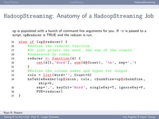 Map/Reduce                                        mapReduce                          HadoopStreaming




HadoopStreaming: Anatomy of a HadoopStreaming Job

       op is populated with a bunch of command line arguments for you. If -r is passed to a
       script, op$reducer is TRUE and the reducer is run.
      25    else if ( op $ reducer ) {
      26        # Define the reducer f u n c t i o n .
      27        # It just prints the word , the sum of the counts
      28        # s e p a r a t e d by comma .
      29        reducer <- function ( d ) {
      30                cat ( d [1 , ’ Word ’] , sum ( d $ Count ) , ’ n ’ , sep = ’ , ’)
      31        }
      32        # Define the column names and types for output .
      33        cols = list ( Word = ’ ’ , Count =0)
      34        hsTableReader ( op $ incon , cols , chunkSize = op $ chunkSize ,
                          skip =0 ,
      35                sep = ’ , ’ , keyCol = ’ Word ’ , singleKey =T , ignoreKey =F ,
      36                FUN = reducer )
      37    }



Ryan R. Rosario
Taking R to the Limit: Part II - Large Datasets                             Los Angeles R Users’ Group
 