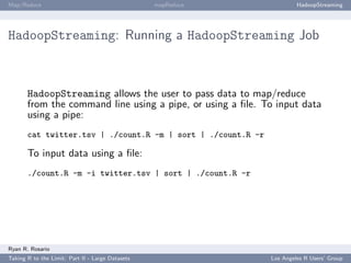 Map/Reduce                                        mapReduce            HadoopStreaming




HadoopStreaming: Running a HadoopStreaming Job



       HadoopStreaming allows the user to pass data to map/reduce
       from the command line using a pipe, or using a ﬁle. To input data
       using a pipe:
       cat twitter.tsv | ./count.R -m | sort | ./count.R -r

       To input data using a ﬁle:
       ./count.R -m -i twitter.tsv | sort | ./count.R -r




Ryan R. Rosario
Taking R to the Limit: Part II - Large Datasets               Los Angeles R Users’ Group
 