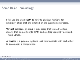 Some Basic Terminology


       I will use the word RAM to refer to physical memory, for
       simplicity; chips that are installed on the system motherboard.

       Virtual memory, or swap is disk space that is used to store
       objects that do not ﬁt into RAM and are less frequently accessed.
       This is SLOW.

       A cluster is a group of systems that communicate with each other
       to accomplish a computation.




Ryan R. Rosario
Taking R to the Limit: Part II - Large Datasets               Los Angeles R Users’ Group
 
