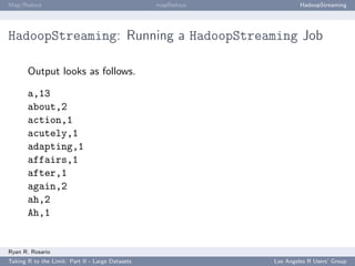Map/Reduce                                        mapReduce            HadoopStreaming




HadoopStreaming: Running a HadoopStreaming Job

       Output looks as follows.

       a,13
       about,2
       action,1
       acutely,1
       adapting,1
       affairs,1
       after,1
       again,2
       ah,2
       Ah,1


Ryan R. Rosario
Taking R to the Limit: Part II - Large Datasets               Los Angeles R Users’ Group
 