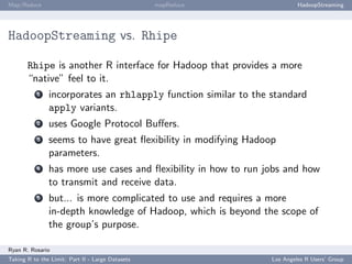 Map/Reduce                                        mapReduce              HadoopStreaming




HadoopStreaming vs. Rhipe

       Rhipe is another R interface for Hadoop that provides a more
       “native” feel to it.
           1   incorporates an rhlapply function similar to the standard
               apply variants.
           2   uses Google Protocol Buﬀers.
           3   seems to have great ﬂexibility in modifying Hadoop
               parameters.
           4   has more use cases and ﬂexibility in how to run jobs and how
               to transmit and receive data.
           5   but... is more complicated to use and requires a more
               in-depth knowledge of Hadoop, which is beyond the scope of
               the group’s purpose.

Ryan R. Rosario
Taking R to the Limit: Part II - Large Datasets                 Los Angeles R Users’ Group
 