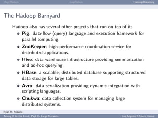 Map/Reduce                                        mapReduce              HadoopStreaming




The Hadoop Barnyard
       Hadoop also has several other projects that run on top of it:
               Pig: data-ﬂow (query) language and execution framework for
               parallel computing.
               ZooKeeper: high-performance coordination service for
               distributed applications.
               Hive: data warehouse infrastructure providing summarization
               and ad-hoc querying.
               HBase: a scalable, distributed database supporting structured
               data storage for large tables.
               Avro: data serialization providing dynamic integration with
               scripting languages.
               Chukwa: data collection system for managing large
               distributed systems.
Ryan R. Rosario
Taking R to the Limit: Part II - Large Datasets                 Los Angeles R Users’ Group
 