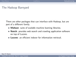 Map/Reduce                                        mapReduce               HadoopStreaming




The Hadoop Barnyard



       There are other packages that can interface with Hadoop, but are
       part of a diﬀerent family.
               Mahout: suite of scalable machine learning libraries.
               Nutch: provides web search and crawling application software
               on top of Lucene.
               Lucene: an eﬃcient indexer for information retrieval.




Ryan R. Rosario
Taking R to the Limit: Part II - Large Datasets                  Los Angeles R Users’ Group
 