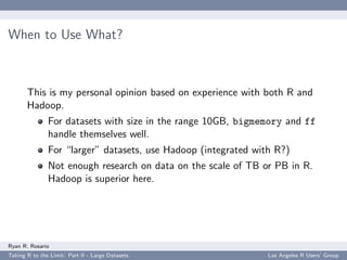 When to Use What?



       This is my personal opinion based on experience with both R and
       Hadoop.
               For datasets with size in the range 10GB, bigmemory and ff
               handle themselves well.
               For “larger” datasets, use Hadoop (integrated with R?)
               Not enough research on data on the scale of TB or PB in R.
               Hadoop is superior here.




Ryan R. Rosario
Taking R to the Limit: Part II - Large Datasets                 Los Angeles R Users’ Group
 