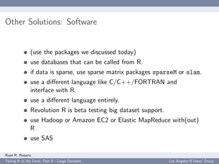 Other Solutions: Software


               (use the packages we discussed today)
               use databases that can be called from R.
               if data is sparse, use sparse matrix packages sparseM or slam.
               use a diﬀerent language like C/C++/FORTRAN and
               interface with R.
               use a diﬀerent language entirely.
               Revolution R is beta testing big dataset support.
               use Hadoop or Amazon EC2 or Elastic MapReduce with(out)
               R
               use SAS

Ryan R. Rosario
Taking R to the Limit: Part II - Large Datasets                    Los Angeles R Users’ Group
 