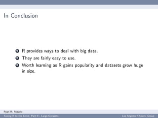 In Conclusion




           1   R provides ways to deal with big data.
           2   They are fairly easy to use.
           3   Worth learning as R gains popularity and datasets grow huge
               in size.




Ryan R. Rosario
Taking R to the Limit: Part II - Large Datasets                Los Angeles R Users’ Group
 