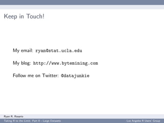 Keep in Touch!




       My email: ryan@stat.ucla.edu

       My blog: http://www.bytemining.com

       Follow me on Twitter: @datajunkie




Ryan R. Rosario
Taking R to the Limit: Part II - Large Datasets   Los Angeles R Users’ Group
 