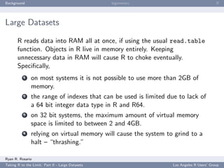 Background                                        bigmemory                               ﬀ




Large Datasets

       R reads data into RAM all at once, if using the usual read.table
       function. Objects in R live in memory entirely. Keeping
       unnecessary data in RAM will cause R to choke eventually.
       Speciﬁcally,
           1   on most systems it is not possible to use more than 2GB of
               memory.
           2   the range of indexes that can be used is limited due to lack of
               a 64 bit integer data type in R and R64.
           3   on 32 bit systems, the maximum amount of virtual memory
               space is limited to between 2 and 4GB.
           4   relying on virtual memory will cause the system to grind to a
               halt – “thrashing.”

Ryan R. Rosario
Taking R to the Limit: Part II - Large Datasets                   Los Angeles R Users’ Group
 