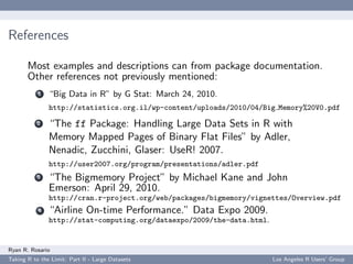 References

       Most examples and descriptions can from package documentation.
       Other references not previously mentioned:
           1   “Big Data in R” by G Stat: March 24, 2010.
               http://statistics.org.il/wp-content/uploads/2010/04/Big Memory%20V0.pdf
           2   “The ff Package: Handling Large Data Sets in R with
               Memory Mapped Pages of Binary Flat Files” by Adler,
               Nenadic, Zucchini, Glaser: UseR! 2007.
               http://user2007.org/program/presentations/adler.pdf
           3   “The Bigmemory Project” by Michael Kane and John
               Emerson: April 29, 2010.
               http://cran.r-project.org/web/packages/bigmemory/vignettes/Overview.pdf
           4   “Airline On-time Performance.” Data Expo 2009.
               http://stat-computing.org/dataexpo/2009/the-data.html.


Ryan R. Rosario
Taking R to the Limit: Part II - Large Datasets                         Los Angeles R Users’ Group
 