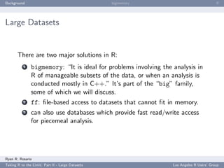Background                                        bigmemory                               ﬀ




Large Datasets


       There are two major solutions in R:
           1   bigmemory: “It is ideal for problems involving the analysis in
               R of manageable subsets of the data, or when an analysis is
               conducted mostly in C++.” It’s part of the “big” family,
               some of which we will discuss.
           2   ff: ﬁle-based access to datasets that cannot ﬁt in memory.
           3   can also use databases which provide fast read/write access
               for piecemeal analysis.




Ryan R. Rosario
Taking R to the Limit: Part II - Large Datasets                   Los Angeles R Users’ Group
 
