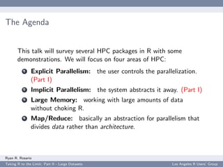 The Agenda


       This talk will survey several HPC packages in R with some
       demonstrations. We will focus on four areas of HPC:
           1   Explicit Parallelism: the user controls the parallelization.
               (Part I)
           2   Implicit Parallelism: the system abstracts it away. (Part I)
           3   Large Memory: working with large amounts of data
               without choking R.
           4   Map/Reduce: basically an abstraction for parallelism that
               divides data rather than architecture.



Ryan R. Rosario
Taking R to the Limit: Part II - Large Datasets                   Los Angeles R Users’ Group
 