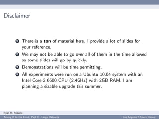 Disclaimer


           1   There is a ton of material here. I provide a lot of slides for
               your reference.
           2   We may not be able to go over all of them in the time allowed
               so some slides will go by quickly.
           3   Demonstrations will be time permitting.
           4   All experiments were run on a Ubuntu 10.04 system with an
               Intel Core 2 6600 CPU (2.4GHz) with 2GB RAM. I am
               planning a sizable upgrade this summer.




Ryan R. Rosario
Taking R to the Limit: Part II - Large Datasets                    Los Angeles R Users’ Group
 