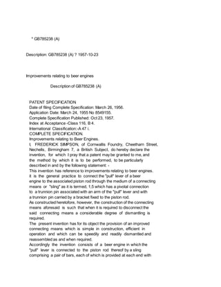 * GB785238 (A)
Description: GB785238 (A) ? 1957-10-23
Improvements relating to beer engines
Description of GB785238 (A)
PATENT SPECIFICATION
Date of filing Complete Specification: March 26, 1956.
Application Date: March 24, 1955 No 8549155.
Complete Specification Published: Oct 23, 1957.
Index at Acceptance -Class 116, B 4.
International Classification:-A 47 i.
COMPLETE SPECIFICATION.
Improvements relating to Beer Engines.
I, FREDERICK SIMPSON, of Cornwallis Foundry, Cheetharn Street,
Nechells, Birmingham 7, a British Subject, do hereby declare the
invention, for which I pray that a patent may be granted to me, and
the method by which it is to be performed, to be particularly
described in and by the following statement: -
This invention has reference to improvements relating to beer engines.
it is the general practice to connect the "pull" lever of a beer
engine to the associated piston rod through the medium of a connecting
means or "sling" as it is termed, 1,5 which has a pivotal connection
to a trunnion pin associated with an arm of the "pull" lever and with
a trunnion pin carried by a bracket fixed to the piston rod.
As constructed heretofore, however, the construction of the connecting
means aforesaid is such that when it is required to disconnect the
said connecting means a considerable degree of dismantling is
required.
The present invention has for its object the provision of an improved
connecting means which is simple in construction, efficient in
operation and which can be speedily and readily dismantled and
reassembled as and when required.
Accordingly the invention consists of a beer engine in which the
"pull" lever is connected to the piston rod thereof by a sling
comprising a pair of bars, each of which is provided at each end with
 