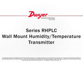 Series RHPLC
Wall Mount Humidity/Temperature
Transmitter
The materials included in this compilation are for the use of Dwyer Instruments, Inc. potential customers and current employees as a resource only. They may not be reproduced, published, or
transmitted electronically for commercial purposes. Furthermore, the Company’s name, likeness, product names, and logos, included within these compilations may not be used without specific,
written prior permission from Dwyer Instruments, Inc. ©Copyright 2018 Dwyer Instruments, Inc.
 