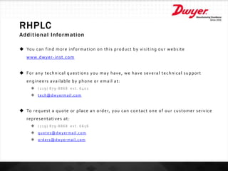 RHPLC
Additional Information
 You can find more information on this product by visiting our website
www.dwyer-inst.com
 For any technical questions you may have, we have several technical support
engineers available by phone or email at:
 (219) 879-8868 ext. 6402
 tech@dwyermail.com
 To request a quote or place an order, you can contact one of our customer service
representatives at:
 (219) 879-8868 ext. 6656
 quotes@dwyermail.com
 orders@dwyermail.com
 